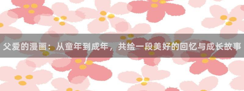 韩漫mignon全集免费观看：父爱的漫画：从童年到成年，共绘一段美好的回忆与成长故事